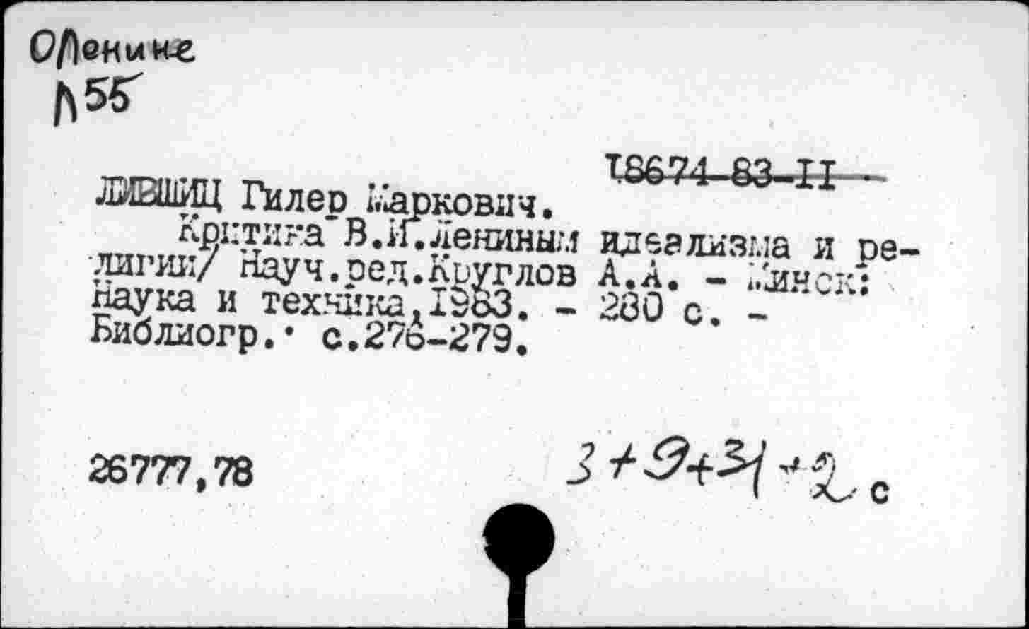 ﻿Осокине &56Г
ЛИВШИЦ Гил ер Маркович. 83-11
Критика* В. ИТленинш идеализма и пе лигии/ Кауч.ред.Круглов А. А. - ;.£иск-паука и техника.1983. - 280 с -Библиогр,’ с.278-279.
26777,78
J	с